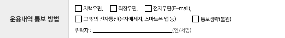 운용내역 통보 방법 자택우편, 직장우편, 전자우편(E-mail), 그 밖의 전자통신(문자메세지, 스마트폰 앱 등), 통보생략(불원) 위탁자 : (인/서명)