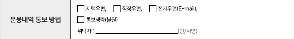 운용내역 통보 방법 자택우편, 직장우편, 전자우편(E-mail), 통보생략(불원) 위탁자 : (인/서명)