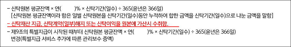 -신탁원본 평균잔액×연()%×신탁기간(일수)÷365(윤년은 366일) [신탁원본 평균잔액이라 함은 일별 신탁원본을 신탁기간(일수)동안 누적하여 합한 금액을 신탁기간(일수)으로 나눈 금액을 말함] -신탁재산 지급, 신탁계약(일부)해지 또는 신탁이익을 원본에 가산시 수취함. -제9조의 특별지급이 시작된 때부터 신탁원본 평균잔액×연()%×신탁기간(일수)÷365(윤년은 366일) 변경(특별지급 서비스 추가에 따른 관리보수 증액)