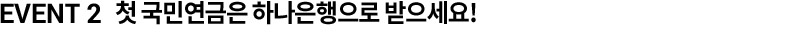EVENT 2  첫 국민연금은 하나은행으로 받으세요!