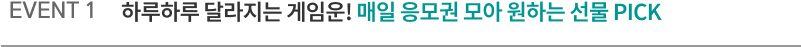 EVENT1. 하루하루 달라지는 게임운! 매일 응모권 모아 원하는 선물 PICK