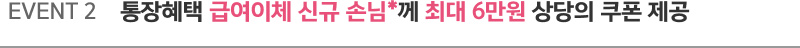 EVENT 2. 통장혜택 급여이체 신규 손님*께 최대 6만원 상당의 쿠폰 제공