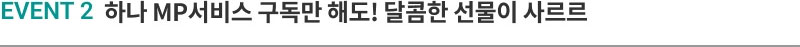 EVENT 2 하나 MP서비스 구독만 해도! 달콤한 선물이 사르르