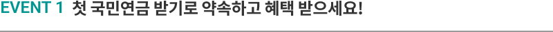 EVENT 1 첫 국민연금 받기로 약속하고 혜택 받으세요!