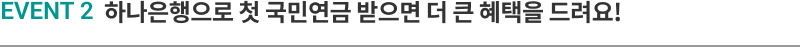 EVENT 2 하나은행으로 첫 국민연금 받으면 더 큰 혜택을 드려요!
